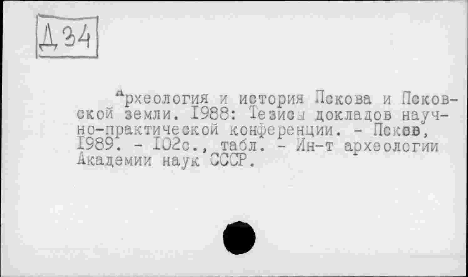 ﻿дм
_ -■ ... " ..
лрхеология и история Пскова и Псков ской земли. 1988: Тезисы докладов научно-практической конференции. - Псков, 1989. - 1О2с., табл. - Ин-т археологии Академии наук СССР.